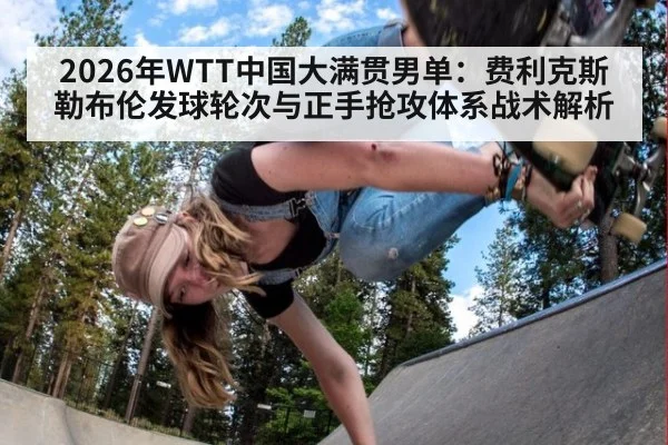 2026年WTT中国大满贯男单：费利克斯勒布伦发球轮次与正手抢攻体系战术解析